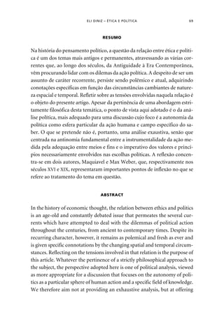ELI DINIZ – ÉTICA E POLÍTICA 69 
RESUMO 
Na história do pensamento político, a questão da relação entre ética e políti-ca 
é um dos temas mais antigos e permanentes, atravessando as várias cor-rentes 
que, ao longo dos séculos, da Antiguidade à Era Contemporânea, 
vêm procurando lidar com os dilemas da ação política. A despeito de ser um 
assunto de caráter recorrente, persiste sendo polêmico e atual, adquirindo 
conotações específicas em função das circunstâncias cambiantes de nature-za 
espacial e temporal. Refletir sobre as tensões envolvidas naquela relação é 
o objeto do presente artigo. Apesar da pertinência de uma abordagem estri-tamente 
filosófica desta temática, o ponto de vista aqui adotado é o da aná-lise 
política, mais adequado para uma discussão cujo foco é a autonomia da 
política como esfera particular da ação humana e campo específico do sa-ber. 
O que se pretende não é, portanto, uma análise exaustiva, senão que 
centrada na antinomia fundamental entre a instrumentalidade da ação me-dida 
pela adequação entre meios e fins e o imperativo dos valores e princí-pios 
necessariamente envolvidos nas escolhas políticas. A reflexão concen-tra- 
se em dois autores, Maquiavel e Max Weber, que, respectivamente nos 
séculos XVI e XIX, representaram importantes pontos de inflexão no que se 
refere ao tratamento do tema em questão. 
ABSTRACT 
In the history of economic thought, the relation between ethics and politics 
is an age-old and constantly debated issue that permeates the several cur-rents 
which have attempted to deal with the dilemmas of political action 
throughout the centuries, from ancient to contemporary times. Despite its 
recurring character, however, it remains as polemical and fresh as ever and 
is given specific connotations by the changing spatial and temporal circum-stances. 
Reflecting on the tensions involved in that relation is the purpose of 
this article. Whatever the pertinence of a strictly philosophical approach to 
the subject, the perspective adopted here is one of political analysis, viewed 
as more appropriate for a discussion that focuses on the autonomy of poli-tics 
as a particular sphere of human action and a specific field of knowledge. 
We therefore aim not at providing an exhaustive analysis, but at offering 
 
