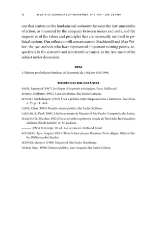 70 REVISTA DE ECONOMIA CONTEMPORÂNEA Nº 5 JAN. – JUN. DE 1999 
one that centers on the fundamental antinomy between the instrumentality 
of action, as measured by the adequacy between means and ends, and the 
imperative of the values and principles that are necessarily involved in po-litical 
options. Our reflection will concentrate on Machiavelli and Max We-ber, 
the two authors who have represented important turning points, re-spectively 
in the sixteenth and nineteenth centuries, in the treatment of the 
subject under discussion. 
NOTA 
1. Palestra proferida no Instituto de Economia da UFRJ, em 16/4/1998. 
REFERÊNCIAS BIBLIOGRÁFICAS 
ARON, Raymond (1967) Les Etapes de la pensée sociologique. Paris: Gallimard. 
BOBBIO, Norberto (1992) A era dos direitos. São Paulo: Campus. 
BOVERO, Michelangelo (1992) Ética e política entre maquiavelismo e kantismo. Lua Nova, 
n. 25, p. 141-166. 
LAFER, Celso (1995) Desafios: ética e política. São Paulo: Siciliano. 
LARIVAILLE, Paul (1988) A Itália no tempo de Maquiavel. São Paulo: Companhia das Letras. 
MAQUIAVEL, Nicolau (1952) Discursos sobre a primeira década de Tito Lívio. In: Pensadores 
italianos. Rio de Janeiro: W. M. Jackson. 
——— (1995) O príncipe. 18. ed. Rio de Janeiro: Bertrand Brasil. 
ROUSSEAU, Jean-Jacques (1962) Obras de Jean-Jacques Rousseau. Porto Alegre: Editora Glo-bo. 
Biblioteca dos Séculos. 
SKINNER, Quentin (1988) Maquiavel. São Paulo: Brasiliense. 
WEBER, Max (1970) Ciência e política, duas vocações. São Paulo: Cultrix. 
