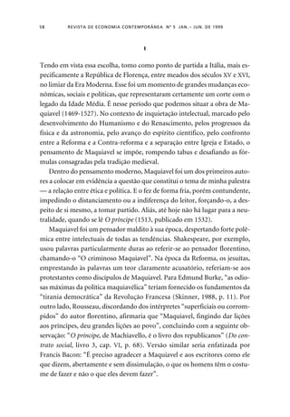 58 REVISTA DE ECONOMIA CONTEMPORÂNEA Nº 5 JAN. – JUN. DE 1999 
I 
Tendo em vista essa escolha, tomo como ponto de partida a Itália, mais es-pecificamente 
a República de Florença, entre meados dos séculos XV e XVI, 
no limiar da Era Moderna. Esse foi um momento de grandes mudanças eco-nômicas, 
sociais e políticas, que representaram certamente um corte com o 
legado da Idade Média. É nesse período que podemos situar a obra de Ma-quiavel 
(1469-1527). No contexto de inquietação intelectual, marcado pelo 
desenvolvimento do Humanismo e do Renascimento, pelos progressos da 
física e da astronomia, pelo avanço do espírito científico, pelo confronto 
entre a Reforma e a Contra-reforma e a separação entre Igreja e Estado, o 
pensamento de Maquiavel se impõe, rompendo tabus e desafiando as fór-mulas 
consagradas pela tradição medieval. 
Dentro do pensamento moderno, Maquiavel foi um dos primeiros auto-res 
a colocar em evidência a questão que constitui o tema de minha palestra 
— a relação entre ética e política. E o fez de forma fria, porém contundente, 
impedindo o distanciamento ou a indiferença do leitor, forçando-o, a des-peito 
de si mesmo, a tomar partido. Aliás, até hoje não há lugar para a neu-tralidade, 
quando se lê O príncipe (1513, publicado em 1532). 
Maquiavel foi um pensador maldito à sua época, despertando forte polê-mica 
entre intelectuais de todas as tendências. Shakespeare, por exemplo, 
usou palavras particularmente duras ao referir-se ao pensador florentino, 
chamando-o “O criminoso Maquiavel”. Na época da Reforma, os jesuítas, 
emprestando às palavras um teor claramente acusatório, referiam-se aos 
protestantes como discípulos de Maquiavel. Para Edmund Burke, “as odio-sas 
máximas da política maquiavélica” teriam fornecido os fundamentos da 
“tirania democrática” da Revolução Francesa (Skinner, 1988, p. 11). Por 
outro lado, Rousseau, discordando dos intérpretes “superficiais ou corrom-pidos” 
do autor florentino, afirmaria que “Maquiavel, fingindo dar lições 
aos príncipes, deu grandes lições ao povo”, concluindo com a seguinte ob-servação: 
“O príncipe, de Machiavello, é o livro dos republicanos” (Do con-trato 
social, livro 3, cap. VI, p. 68). Versão similar seria enfatizada por 
Francis Bacon: “É preciso agradecer a Maquiavel e aos escritores como ele 
que dizem, abertamente e sem dissimulação, o que os homens têm o costu-me 
de fazer e não o que eles devem fazer”. 
 