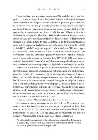 ELI DINIZ – ÉTICA E POLÍTICA 59 
Como justificar interpretações tão díspares? Na verdade, tudo o que Ma-quiavel 
revelou, ao longo de sua obra, acerca das formas de exercício do po-der 
não era nada em comparação com os métodos políticos que faziam par-te 
da prática rotineira dos governantes, quer fossem reis, duques, príncipes 
ou papas. Intrigas, envenenamentos e outras formas de assassinatos políti-cos, 
prisões arbitrárias e penas iníquas, a calúnia e a perfídia eram fatos cor-riqueiros 
da vida política (Lavaille, 1988). Lembremo-nos de que era uma 
época em que, entre as noções dominantes, destacavam-se “o direito divino 
dos reis” e a “infalibilidade do papa”, atestando o poder incontrastável dos 
reis e o teor inquestionável dos atos dos soberanos. A máxima de Luís XI 
(1461-1483), rei da França, era, segundo os historiadores, “Divide e impe-ra”, 
sendo-lhe também atribuída a frase “Quem não sabe dissimular, não 
sabe reinar”, para não falarmos daquele que, nos séculos seguintes, simboli-zaria 
o apogeu da monarquia francesa, Luís XIV (1643-1715), a quem se 
atribui a famosa frase “L’état c’est moi”. Em síntese, o poder absoluto certa-mente 
deixa muito pouco espaço para o equilíbrio, a moderação e a justiça. 
Entretanto, ainda hoje Maquiavel é um autor polêmico. Seu nome ficou 
definitivamente associado à percepção da política como a arte da dissimula-ção 
e do engodo. O termo maquiavélico está carregado de conotações nega-tivas, 
corroborando a imagem do político como uma pessoa dotada de uma 
habilidade especial para esconder suas reais intenções e manipular as situa-ções 
a seu favor, enfim, um mestre no emprego da astúcia e da força ao sa-bor 
de suas conveniências políticas, um ser traiçoeiro, sendo mesmo capaz 
de eliminar do seu caminho os amigos de ontem, os aliados de outrora, quer 
dizer, basicamente alguém em quem não se pode confiar. Maquiavelismo, 
enfim, simboliza a face demoníaca do poder. 
O que disse afinal Maquiavel para justificar tais associações? 
Efetivamente muitas passagens de seu célebre livro, O príncipe, e mes-mo 
capítulos inteiros dessa obra podem despertar polêmicas desse tipo 
(ver os cap. VIII, XV, XVII, XVIII e XIX, entre os mais conhecidos). Assim, 
por exemplo, no cap. VIII (“Dos que chegaram ao Principado por meio de 
crimes”), Maquiavel faz uma das suas mais citadas afirmativas: 
Portanto, as ofensas devem ser feitas todas de uma só vez, a fim de que, pou-co 
degustadas, ofendam menos, ao passo que os benefícios devem ser feitos 
aos poucos, para que sejam melhor apreciados. 
 