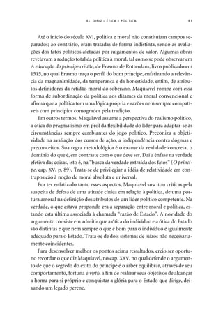 ELI DINIZ – ÉTICA E POLÍTICA 61 
Até o início do século XVI, política e moral não constituíam campos se-parados; 
ao contrário, eram tratadas de forma indistinta, sendo as avalia-ções 
dos fatos políticos afetadas por julgamentos de valor. Algumas obras 
revelavam a redução total da política à moral, tal como se pode observar em 
A educação do príncipe cristão, de Erasmo de Rotterdam, livro publicado em 
1515, no qual Erasmo traça o perfil do bom príncipe, enfatizando a relevân-cia 
da magnanimidade, da temperança e da honestidade, enfim, de atribu-tos 
definidores da retidão moral do soberano. Maquiavel rompe com essa 
forma de subordinação da política aos ditames da moral convencional e 
afirma que a política tem uma lógica própria e razões nem sempre compatí-veis 
com princípios consagrados pela tradição. 
Em outros termos, Maquiavel assume a perspectiva do realismo político, 
a ótica do pragmatismo em prol da flexibilidade do líder para adaptar-se às 
circunstâncias sempre cambiantes do jogo político. Preconiza a objeti-vidade 
na avaliação dos cursos de ação, a independência contra dogmas e 
preconceitos. Sua regra metodológica é o exame da realidade concreta, o 
domínio do que é, em contraste com o que deve ser. Daí a ênfase na verdade 
efetiva das coisas, isto é, na “busca da verdade extraída dos fatos” (O prínci-pe, 
cap. XV, p. 89). Trata-se de privilegiar a idéia de relatividade em con-traposição 
à noção de moral absoluta e universal. 
Por ter enfatizado tanto esses aspectos, Maquiavel suscitou críticas pela 
suspeita de defesa de uma atitude cínica em relação à política, de uma pos-tura 
amoral na definição dos atributos de um líder político competente. Na 
verdade, o que estava propondo era a separação entre moral e política, es-tando 
esta última associada à chamada “razão de Estado”. A novidade do 
argumento consiste em admitir que a ótica do indivíduo e a ótica do Estado 
são distintas e que nem sempre o que é bom para o indivíduo é igualmente 
adequado para o Estado. Trata-se de dois sistemas de juízos não necessaria-mente 
coincidentes. 
Para desenvolver melhor os pontos acima ressaltados, creio ser oportu-no 
recordar o que diz Maquiavel, no cap. XXV, no qual defende o argumen-to 
de que o segredo do êxito do príncipe é o saber equilibrar, através de seu 
comportamento, fortuna e virtù, a fim de realizar seus objetivos de alcançar 
a honra para si próprio e conquistar a glória para o Estado que dirige, dei-xando 
um legado perene. 
 