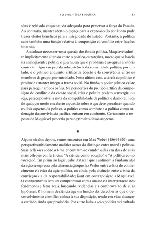 ELI DINIZ – ÉTICA E POLÍTICA 63 
sões é rejeitada enquanto via adequada para preservar a força do Estado. 
Ao contrário, manter aberto o espaço para a expressão do confronto pode 
trazer efeitos benéficos para a integridade do Estado. Portanto, à política 
cabe também uma função relativa à composição do conflito entre facções 
internas. 
Ao colocar nesses termos a questão dos fins da política, Maquiavel admi-te 
implicitamente a tensão entre o político-estrategista, noção que se baseia 
na analogia entre política e guerra, em que o problema é assegurar a vitória 
contra inimigos em prol da sobrevivência da comunidade política, por um 
lado, e o político enquanto artífice da coesão e da convivência entre os 
membros do grupo, por outro lado. Neste último caso, a tarefa do político é 
produzir e manter íntegra a trama social. No fundo, o poder político existe 
para perseguir ambos os fins. Na perspectiva do político-artífice da compo-sição 
do conflito e da coesão social, ética e política podem convergir, ou 
seja, parece possível a meta da compatibilidade da política e da moral. Fica 
de qualquer modo em aberto a questão sobre o que deve prevalecer quando 
os dois aspectos da política, a política como combate e a política como or-denação 
da convivência pacífica, entram em confronto. Certamente a res-posta 
de Maquiavel penderia para o primeiro desses aspectos. 
II 
Alguns séculos depois, vamos encontrar em Max Weber (1864-1920) uma 
perspectiva nitidamente analítica acerca da distinção entre moral e política. 
Suas reflexões sobre o tema encontram-se condensadas em duas de suas 
mais célebres conferências: “A ciência como vocação” e “A política como 
vocação”. Em primeiro lugar, cabe destacar que a antinomia fundamental 
da ação se expressa pela diferenciação que faz Weber entre a ética do conhe-cimento 
e a ética da ação política, ou ainda, pela distinção entre a ética da 
convicção e a da responsabilidade; Kant em contraposição a Maquiavel. 
O conhecimento tem um compromisso com a análise e a interpretação dos 
fenômenos e fatos reais, buscando evidências e a comprovação de suas 
hipóteses. O homem de ciência age em função das descobertas que o de-senvolvimento 
científico coloca à sua disposição, tendo em vista alcançar 
a verdade, ainda que provisória. Por outro lado, a ação política está voltada 
 