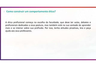 Como construir um comportamento ético?
A ética profissional começa na escolha da faculdade, que deve ter aulas, debates e
profissionais dedicados a essa postura, mas também está na sua vontade de aprender
mais e se inteirar sobre sua profissão. Por isso, tenha atitudes proativas, leia e peça
ajuda aos seus professores.
 