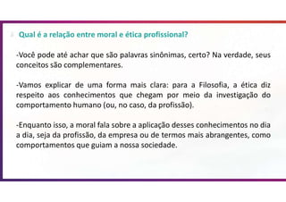 Qual é a relação entre moral e ética profissional?
-Você pode até achar que são palavras sinônimas, certo? Na verdade, seus
conceitos são complementares.
-Vamos explicar de uma forma mais clara: para a Filosofia, a ética diz
respeito aos conhecimentos que chegam por meio da investigação do
comportamento humano (ou, no caso, da profissão).
-Enquanto isso, a moral fala sobre a aplicação desses conhecimentos no dia
a dia, seja da profissão, da empresa ou de termos mais abrangentes, como
comportamentos que guiam a nossa sociedade.
 