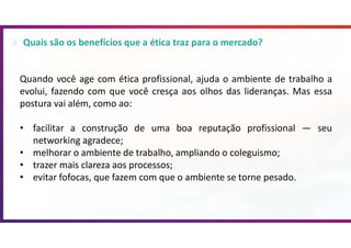 Quais são os benefícios que a ética traz para o mercado?
Quando você age com ética profissional, ajuda o ambiente de trabalho a
evolui, fazendo com que você cresça aos olhos das lideranças. Mas essa
postura vai além, como ao:
• facilitar a construção de uma boa reputação profissional — seu
networking agradece;
• melhorar o ambiente de trabalho, ampliando o coleguismo;
• trazer mais clareza aos processos;
• evitar fofocas, que fazem com que o ambiente se torne pesado.
 