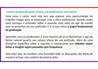 Como a graduação pode formar um profissional mais ético?
Uma coisa é certa: você não tem que esperar uma oportunidade de
trabalho chegar para se preocupar com a ética profissional. Quanto antes
você começar a entender sobre o assunto, mais você vai agir de acordo
com os preceitos da sua profissão. E é aí que entra o papel fundamental
da graduação.
Aprender com os professores é uma maneira de já se familiarizar e agir de
forma natural quanto aos valores éticos da sua profissão. Além de uma
disciplina específica sobre o assunto, é interessante que debates sejam
feitos e insights sejam passados com frequência.
Vale dizer que, ao escolher uma formação EAD, as discussões são feitas de
maneira virtual, mas existem do mesmo jeito.
 