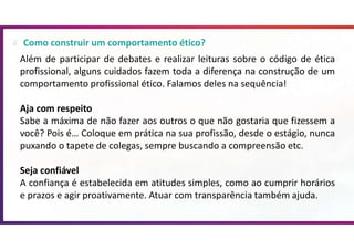 Como construir um comportamento ético?
Além de participar de debates e realizar leituras sobre o código de ética
profissional, alguns cuidados fazem toda a diferença na construção de um
comportamento profissional ético. Falamos deles na sequência!
Aja com respeito
Sabe a máxima de não fazer aos outros o que não gostaria que fizessem a
você? Pois é… Coloque em prática na sua profissão, desde o estágio, nunca
puxando o tapete de colegas, sempre buscando a compreensão etc.
Seja confiável
A confiança é estabelecida em atitudes simples, como ao cumprir horários
e prazos e agir proativamente. Atuar com transparência também ajuda.
 