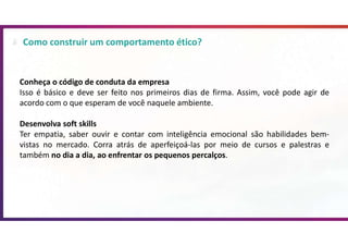 Como construir um comportamento ético?
Conheça o código de conduta da empresa
Isso é básico e deve ser feito nos primeiros dias de firma. Assim, você pode agir de
acordo com o que esperam de você naquele ambiente.
Desenvolva soft skills
Ter empatia, saber ouvir e contar com inteligência emocional são habilidades bem-
vistas no mercado. Corra atrás de aperfeiçoá-las por meio de cursos e palestras e
também no dia a dia, ao enfrentar os pequenos percalços.
 