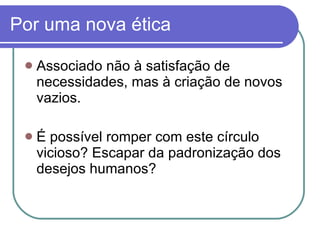 Por uma nova ética  Associado não à satisfação de necessidades, mas à criação de novos vazios. É possível romper com este círculo vicioso? Escapar da padronização dos desejos humanos? 