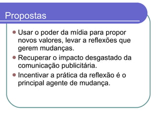 Propostas Usar o poder da mídia para propor novos valores, levar a reflexões que gerem mudanças. Recuperar o impacto desgastado da comunicação publicitária.  Incentivar a prática da reflexão é o principal agente de mudança.  