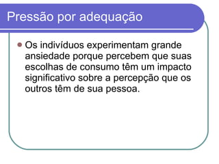 Pressão por adequação Os indivíduos experimentam grande ansiedade porque percebem que suas escolhas de consumo têm um impacto significativo sobre a percepção que os outros têm de sua pessoa.  