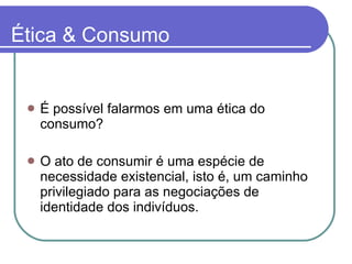 Ética & Consumo É possível falarmos em uma ética do consumo? O ato de consumir é uma espécie de necessidade existencial, isto é, um caminho privilegiado para as negociações de identidade dos indivíduos. 