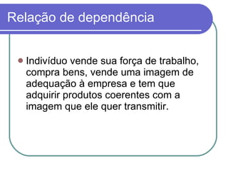 Relação de dependência Indivíduo vende sua força de trabalho, compra bens, vende uma imagem de adequação à empresa e tem que adquirir produtos coerentes com a imagem que ele quer transmitir.  