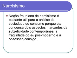 Narcisismo Noção freudiana de narcisismo é bastante útil para a análise da sociedade do consumo porque ela condensa dois aspectos marcantes da subjetividade contemporânea: a fragilidade do  eu  pós-moderno e a obsessão consigo.  