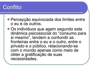 Conflito Percepção equivocada dos limites entre o eu e os outros.  Os indivíduos que agem segundo esta dinâmica psicossocial do “consumo para si mesmo”, tendem a confundir as fronteiras entre o eu e o outro, entre o privado e o público, relacionando-se com o mundo apenas como meio de obter a gratificação de suas necessidades. 