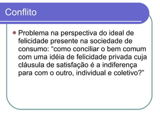 Conflito Problema na perspectiva do ideal de felicidade presente na sociedade de consumo: “como conciliar o bem comum com uma idéia de felicidade privada cuja cláusula de satisfação é a indiferença para com o outro, individual e coletivo?” 