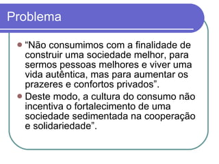 Problema “ Não consumimos com a finalidade de construir uma sociedade melhor, para sermos pessoas melhores e viver uma vida autêntica, mas para aumentar os prazeres e confortos privados”.  Deste modo, a cultura do consumo não incentiva o fortalecimento de uma sociedade sedimentada na cooperação e solidariedade”. 