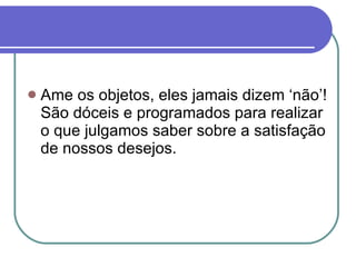 Ame os objetos, eles jamais dizem ‘não’! São dóceis e programados para realizar o que julgamos saber sobre a satisfação de nossos desejos. 