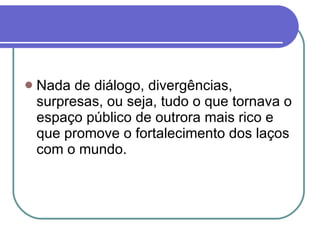 Nada de diálogo, divergências, surpresas, ou seja, tudo o que tornava o espaço público de outrora mais rico e que promove o fortalecimento dos laços com o mundo. 