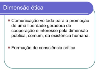 Dimensão ética Comunicação voltada para a promoção de uma liberdade geradora de cooperação e interesse pela dimensão pública, comum, da existência humana.  Formação de consciência crítica. 