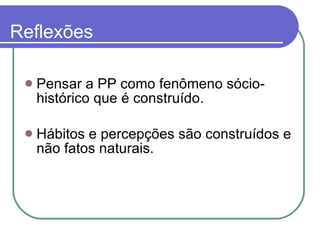 Reflexões Pensar a PP como fenômeno sócio-histórico que é construído.  Hábitos e percepções são construídos e não fatos naturais.  