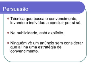 Persuasão Técnica que busca o convencimento, levando o indivíduo a concluir por si só.  Na publicidade, está explícito.  Ninguém vê um anúncio sem considerar que ali há uma estratégia de convencimento.  