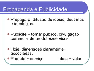 Propaganda e Publicidade Propagare- difusão de ideias, doutrinas e ideologias.  Publicité – tornar público, divulgação comercial de produtos/serviços.  Hoje, dimensões claramente associadas.  Produto + serviço  Ideia + valor 