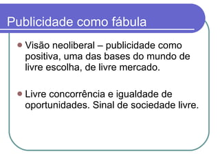 Publicidade como fábula Visão neoliberal – publicidade como positiva, uma das bases do mundo de livre escolha, de livre mercado. Livre concorrência e igualdade de oportunidades. Sinal de sociedade livre. 