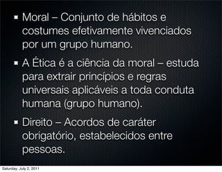 Moral – Conjunto de hábitos e
           costumes efetivamente vivenciados
           por um grupo humano.
           A Ética é a ciência da moral – estuda
           para extrair princípios e regras
           universais aplicáveis a toda conduta
           humana (grupo humano).
           Direito – Acordos de caráter
           obrigatório, estabelecidos entre
           pessoas.
Saturday, July 2, 2011
 