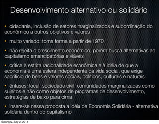 Desenvolvimento alternativo ou solidário
  • cidadania, inclusão de setores marginalizados e subordinação do
  econômico a outros objetivos e valores
  • muito variado: toma forma a partir de 1970
  • não rejeita o crescimento econômico, porém busca alternativas ao
  capitalismo emancipatórias e viáveis
  • crítica à estrita racionalidade econômica e à idéia de que a
  economia é uma esfera independente da vida social, que exige
  sacrifício de bens e valores sociais, políticos, culturais e naturais
  • ênfases: local, sociedade civil, comunidades marginalizadas como
  sujeitos e não como objetos de programas de desenvolvimento,
  estratégias de baixo para cima
  • insere-se nessa proposta a idéia de Economia Solidária - alternativa
  solidária dentro do capitalismo
Saturday, July 2, 2011
 