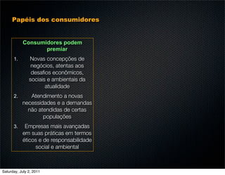 Papéis dos consumidores


           Consumidores podem
                  premiar
      1.       Novas concepções de
                negócios, atentas aos
                desaﬁos econômicos,
               sociais e ambientais da
                      atualidade
      2.      Atendimento a novas
           necessidades e a demandas
             não atendidas de certas
                   populações
      3.    Empresas mais avançadas
           em suas práticas em termos
           éticos e de responsabilidade
                social e ambiental



Saturday, July 2, 2011
 