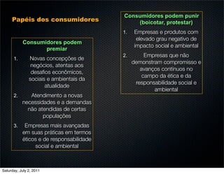 Consumidores podem punir
     Papéis dos consumidores                  (boicotar, protestar)
                                          1.   Empresas e produtos com
                                                elevado grau negativo de
           Consumidores podem
                                               impacto social e ambiental
                  premiar
                                          2.        Empresas que não
      1.       Novas concepções de
                                               demonstram compromisso e
                negócios, atentas aos
                                                  avanços contínuos no
                desaﬁos econômicos,
                                                   campo da ética e da
               sociais e ambientais da
                                                responsabilidade social e
                      atualidade
                                                       ambiental
      2.      Atendimento a novas
           necessidades e a demandas
             não atendidas de certas
                   populações
      3.    Empresas mais avançadas
           em suas práticas em termos
           éticos e de responsabilidade
                social e ambiental



Saturday, July 2, 2011
 