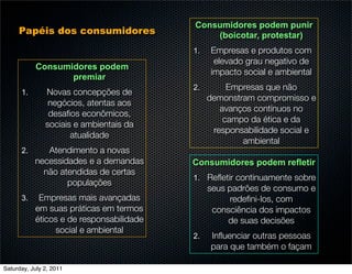Consumidores podem punir
     Papéis dos consumidores                  (boicotar, protestar)
                                          1.   Empresas e produtos com
                                                elevado grau negativo de
           Consumidores podem
                                               impacto social e ambiental
                  premiar
                                          2.        Empresas que não
      1.       Novas concepções de
                                               demonstram compromisso e
                negócios, atentas aos
                                                  avanços contínuos no
                desaﬁos econômicos,
                                                   campo da ética e da
               sociais e ambientais da
                                                responsabilidade social e
                      atualidade
                                                       ambiental
      2.      Atendimento a novas
           necessidades e a demandas      Consumidores podem refletir
             não atendidas de certas
                                          1. Reﬂetir continuamente sobre
                   populações
                                               seus padrões de consumo e
      3.    Empresas mais avançadas                 redeﬁni-los, com
           em suas práticas em termos           consciência dos impactos
           éticos e de responsabilidade             de suas decisões
                social e ambiental
                                          2.   Inﬂuenciar outras pessoas
                                               para que também o façam

Saturday, July 2, 2011
 