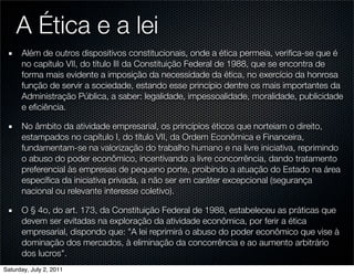 A Ética e a lei
      Além de outros dispositivos constitucionais, onde a ética permeia, veriﬁca-se que é
      no capítulo VII, do título III da Constituição Federal de 1988, que se encontra de
      forma mais evidente a imposição da necessidade da ética, no exercício da honrosa
      função de servir a sociedade, estando esse princípio dentre os mais importantes da
      Administração Pública, a saber: legalidade, impessoalidade, moralidade, publicidade
      e eﬁciência.

      No âmbito da atividade empresarial, os princípios éticos que norteiam o direito,
      estampados no capítulo I, do título VII, da Ordem Econômica e Financeira,
      fundamentam-se na valorização do trabalho humano e na livre iniciativa, reprimindo
      o abuso do poder econômico, incentivando a livre concorrência, dando tratamento
      preferencial às empresas de pequeno porte, proibindo a atuação do Estado na área
      especíﬁca da iniciativa privada, a não ser em caráter excepcional (segurança
      nacional ou relevante interesse coletivo).

      O § 4o, do art. 173, da Constituição Federal de 1988, estabeleceu as práticas que
      devem ser evitadas na exploração da atividade econômica, por ferir a ética
      empresarial, dispondo que: "A lei reprimirá o abuso do poder econômico que vise à
      dominação dos mercados, à eliminação da concorrência e ao aumento arbitrário
      dos lucros".
Saturday, July 2, 2011
 