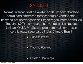 SA 80000
  Norma internacional de avaliação da responsabilidade
    social para empresas fornecedoras e vendedoras,
baseada em convenções da Organização Internacional do
   Trabalho (OIT) e em outras convenções das Nações
   Unidas (ONU). A Itália é o país com mais empresas
      certiﬁcadas, seguida de Índia, China e Brasil.
                         Trabalho Infantil


                         Trabalho Forçado


                         Saúde e Segurança
Saturday, July 2, 2011
 
