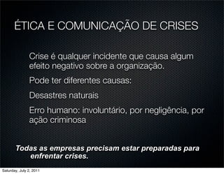 ÉTICA E COMUNICAÇÃO DE CRISES

               Crise é qualquer incidente que causa algum
               efeito negativo sobre a organização.
               Pode ter diferentes causas:
               Desastres naturais
               Erro humano: involuntário, por negligência, por
               ação criminosa


       Todas as empresas precisam estar preparadas para
          enfrentar crises.
Saturday, July 2, 2011
 