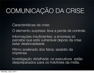 COMUNICAÇÃO DA CRISE

               Características da crise:
               O elemento surpresa: leva a perda de controle.
               Informações insuﬁcientes: a empresa só
               percebe que está vulnerável depois da crise
               estar desencadeada
               Ritmo acelerado dos fatos: assédio da
               imprensa
               Investigação detalhada: os executivos estão
               despreparados para os holofotes da mídia.

Saturday, July 2, 2011
 