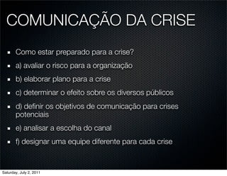 COMUNICAÇÃO DA CRISE
       Como estar preparado para a crise?
       a) avaliar o risco para a organização
       b) elaborar plano para a crise
       c) determinar o efeito sobre os diversos públicos
       d) deﬁnir os objetivos de comunicação para crises
       potenciais
       e) analisar a escolha do canal
       f) designar uma equipe diferente para cada crise


Saturday, July 2, 2011
 