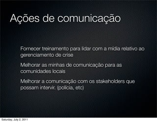 Ações de comunicação

               Fornecer treinamento para lidar com a mídia relativo ao
               gerenciamento de crise
               Melhorar as minhas de comunicação para as
               comunidades locais
               Melhorar a comunicação com os stakeholders que
               possam intervir. (polícia, etc)




Saturday, July 2, 2011
 