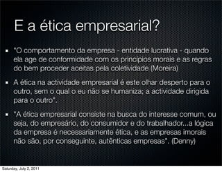 E a ética empresarial?
      "O comportamento da empresa - entidade lucrativa - quando
      ela age de conformidade com os princípios morais e as regras
      do bem proceder aceitas pela coletividade (Moreira)
      A ética na actividade empresarial é este olhar desperto para o
      outro, sem o qual o eu não se humaniza; a actividade dirigida
      para o outro".
      "A ética empresarial consiste na busca do interesse comum, ou
      seja, do empresário, do consumidor e do trabalhador...a lógica
      da empresa é necessariamente ética, e as empresas imorais
      não são, por conseguinte, autênticas empresas". (Denny)


Saturday, July 2, 2011
 