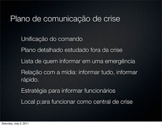 Plano de comunicação de crise

               Uniﬁcação do comando
               Plano detalhado estudado fora da crise
               Lista de quem informar em uma emergência
               Relação com a mídia: informar tudo, informar
               rápido.
               Estratégia para informar funcionários
               Local p;ara funcionar como central de crise


Saturday, July 2, 2011
 