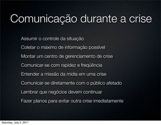 Comunicação durante a crise
               Assumir o controle da situação
               Coletar o máximo de informação possível
               Montar um centro de gerenciamento de crise
               Comunicar-se com rapidez e freqüência
               Entender a missão da mídia em uma crise
               Comunicar-se diretamente com o público afetado
               Lembrar que negócios devem continuar
               Fazer planos para evitar outra crise imediatamente



Saturday, July 2, 2011
 