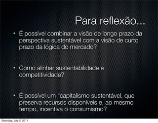 Para reﬂexão...
         • É possível combinar a visão de longo prazo da
           perspectiva sustentável com a visão de curto
           prazo da lógica do mercado?


         • Como alinhar sustentabilidade e
           competitividade?


         • É possível um “capitalismo sustentável, que
           preserva recursos disponíveis e, ao mesmo
           tempo, incentiva o consumismo?
Saturday, July 2, 2011
 