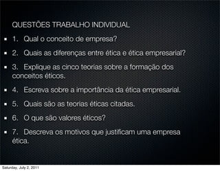 QUESTÕES TRABALHO INDIVIDUAL
      1.	 Qual o conceito de empresa?
      2.
 Quais as diferenças entre ética e ética empresarial?
      3.
 Explique as cinco teorias sobre a formação dos
      conceitos éticos.
      4.
 Escreva sobre a importância da ética empresarial.
      5.
 Quais são as teorias éticas citadas.
      6.
 O que são valores éticos?
      7.
 Descreva os motivos que justiﬁcam uma empresa
      ética.


Saturday, July 2, 2011
 