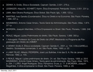 DENNY, A. Ercílio. Ética e Sociedade. Capivari: Opinião, 2.001. 276 p.
       LEISINGER, Klaus M.; SCHMITT, Karim. Ética Empresarial. Petrópolis: Vozes, 2.001. 231 p.
       LIMA, Alex Oliveira Rodrigues. Ética Global. São Paulo: Iglu, 1.999. 122 p.
       MARTINS, Ives Gandra (Coordenador). Ética no Direito e na Economia. São Paulo: Pioneira,
       1.999. 237 p.
       MAXIMIANO, Antonio Cesar Amaru. Teoria Geral da Administração. São Paulo: Atlas, 1.974.
       371 p.
       MOREIRA, Joaquim Manhães. A Ética Empresarial no Brasil. São Paulo. Pioneira, 1.999. 246
       p.
       REALE, Miguel. Lições Preliminares do direito. São Paulo. Saraiva, 1.999. 393 p.
       1 Advogado. Professor do Curso de Direito da UFMT. Mestrando no Programa de Pós-
       graduação em Direito da UNIMEP.
       2 DENNY, Ercílio A. Ética e sociedade. Capivari: Opinião E., 2001, p. 134. 3 BULGARELLI,
       Waldírio. Sociedades comerciais. 5. ed. São Paulo: Atlas, 1993, p. 22.
       4 LAMY FILHO, Alfredo; PEDREIRA, José Luiz Bulhões. A lei das S. A. Rio de Janeiro:
       Renovar, 1992, p. 155.
       5 REALE, Miguel. Lições preliminares de direito. 24. ed. São Paulo: Saraiva, 1999, p. 29 6
       MAXIMIANO, Antonio Cesar Amaru. Teoria geral da administração. São Paulo: Atlas, 1974,
       p. 294. 7 LUÑO, Angel Rodrigues. Ética. Pamplona: Erusa, p. 17. 8 MOREIRA, Joaquim
       Magalhães. A ética empresarial no Brasil. São Paulo: Pioneira, 1999, p. 28.

Saturday, July 2, 2011
 