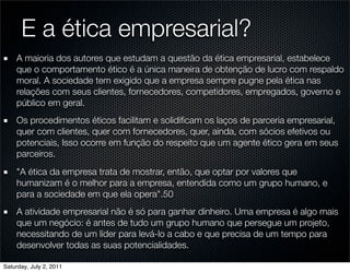 E a ética empresarial?
    A maioria dos autores que estudam a questão da ética empresarial, estabelece
    que o comportamento ético é a única maneira de obtenção de lucro com respaldo
    moral. A sociedade tem exigido que a empresa sempre pugne pela ética nas
    relações com seus clientes, fornecedores, competidores, empregados, governo e
    público em geral.
    Os procedimentos éticos facilitam e solidiﬁcam os laços de parceria empresarial,
    quer com clientes, quer com fornecedores, quer, ainda, com sócios efetivos ou
    potenciais, Isso ocorre em função do respeito que um agente ético gera em seus
    parceiros.
    "A ética da empresa trata de mostrar, então, que optar por valores que
    humanizam é o melhor para a empresa, entendida como um grupo humano, e
    para a sociedade em que ela opera".50
    A atividade empresarial não é só para ganhar dinheiro. Uma empresa é algo mais
    que um negócio: é antes de tudo um grupo humano que persegue um projeto,
    necessitando de um líder para levá-lo a cabo e que precisa de um tempo para
    desenvolver todas as suas potencialidades.

Saturday, July 2, 2011
 