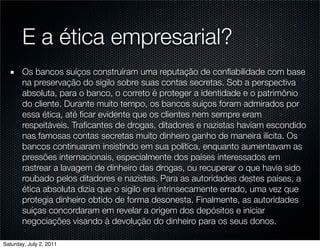 E a ética empresarial?
       Os bancos suíços construíram uma reputação de conﬁabilidade com base
       na preservação do sigilo sobre suas contas secretas. Sob a perspectiva
       absoluta, para o banco, o correto é proteger a identidade e o patrimônio
       do cliente. Durante muito tempo, os bancos suíços foram admirados por
       essa ética, até ﬁcar evidente que os clientes nem sempre eram
       respeitáveis. Traﬁcantes de drogas, ditadores e nazistas haviam escondido
       nas famosas contas secretas muito dinheiro ganho de maneira ilícita. Os
       bancos continuaram insistindo em sua política, enquanto aumentavam as
       pressões internacionais, especialmente dos países interessados em
       rastrear a lavagem de dinheiro das drogas, ou recuperar o que havia sido
       roubado pelos ditadores e nazistas. Para as autoridades destes países, a
       ética absoluta dizia que o sigilo era intrinsecamente errado, uma vez que
       protegia dinheiro obtido de forma desonesta. Finalmente, as autoridades
       suíças concordaram em revelar a origem dos depósitos e iniciar
       negociações visando à devolução do dinheiro para os seus donos.

Saturday, July 2, 2011
 