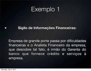 Exemplo 1

                         Sigilo de Informações Financeiras:


           Empresa de grande porte passa por diﬁculdades
           ﬁnanceiras e o Analista Financeiro da empresa,
           que descobre tal fato, é irmão do Gerente do
           banco que fornece crédito e serviços à
           empresa.


Saturday, July 2, 2011
 