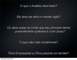 O que o Analista deve fazer?


                         Ele deve ser ético e manter sigilo?


           Ou deve avisar ao irmão que seu principal cliente
                possivelmente quebrará à curto prazo?


                           O que vale mais moralmente?


             Ética Empresarial ou Ética perante um familiar?
Saturday, July 2, 2011
 