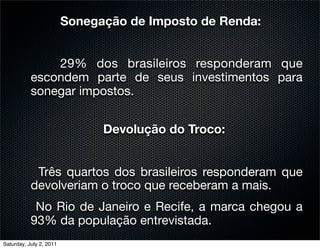 Sonegação de Imposto de Renda:


               29% dos brasileiros responderam que
           escondem parte de seus investimentos para
           sonegar impostos.


                               Devolução do Troco:


            Três quartos dos brasileiros responderam que
           devolveriam o troco que receberam a mais.
            No Rio de Janeiro e Recife, a marca chegou a
           93% da população entrevistada.
Saturday, July 2, 2011
 